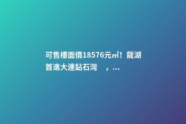 可售樓面價18576元/㎡！龍湖首進大連鉆石灣，刷新板塊歷史！